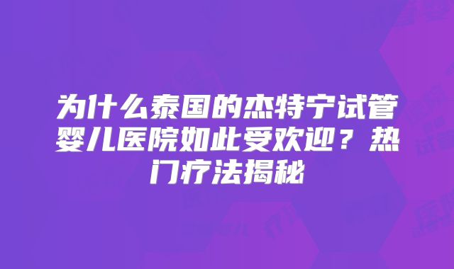 为什么泰国的杰特宁试管婴儿医院如此受欢迎？热门疗法揭秘