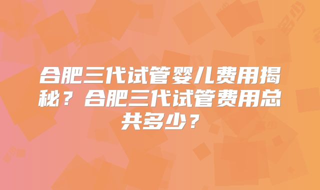 合肥三代试管婴儿费用揭秘?合肥三代试管费用总共多少?