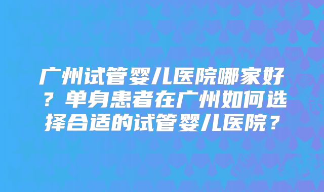 广州试管婴儿医院哪家好？单身患者在广州如何选择合适的试管婴儿医院？