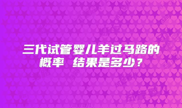 三代试管婴儿羊过马路的概率 结果是多少？