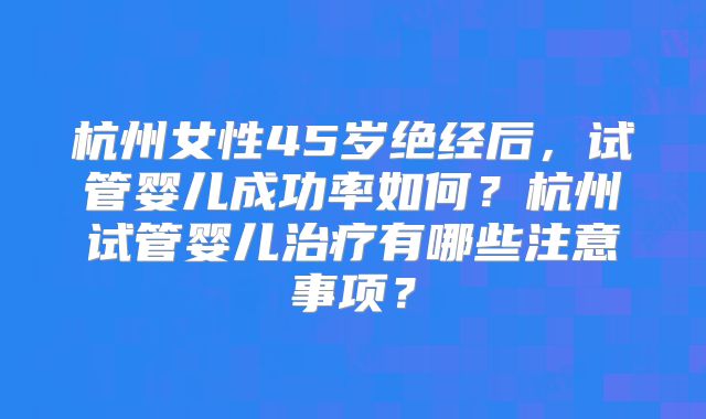 杭州女性45岁绝经后，试管婴儿成功率如何？杭州试管婴儿治疗有哪些注意事项？