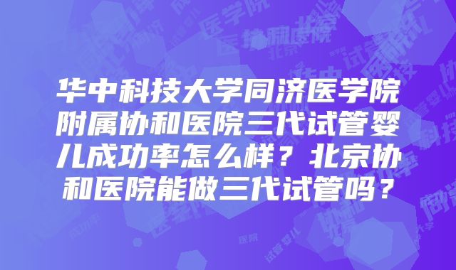 华中科技大学同济医学院附属协和医院三代试管婴儿成功率怎么样?北京协和医院能做三代试管吗?
