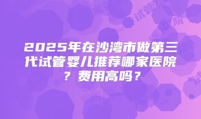 2025年在沙湾市做第三代试管婴儿推荐哪家医院？费用高吗？