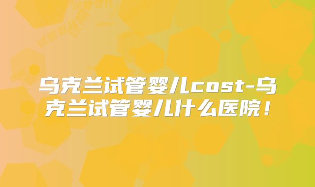 乌克兰试管婴儿cost-乌克兰试管婴儿什么医院！