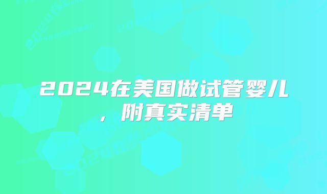 2024在美国做试管婴儿,附真实清单