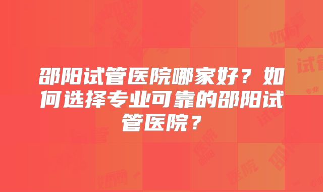 邵阳试管医院哪家好？如何选择专业可靠的邵阳试管医院？
