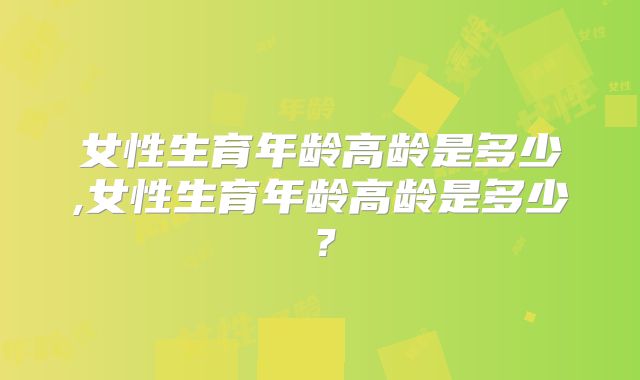 女性生育年龄高龄是多少,女性生育年龄高龄是多少？