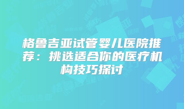 格鲁吉亚试管婴儿医院推荐：挑选适合你的医疗机构技巧探讨