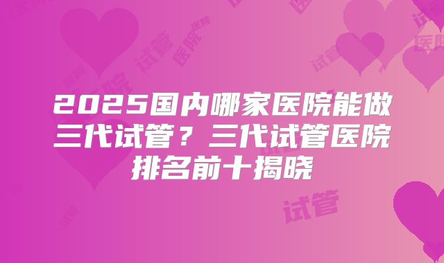 2025国内哪家医院能做三代试管？三代试管医院排名前十揭晓