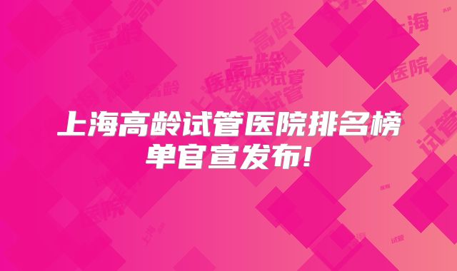 上海高龄试管医院排名榜单官宣发布!