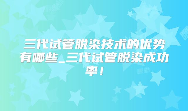 三代试管脱染技术的优势有哪些_三代试管脱染成功率！