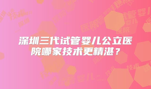 深圳三代试管婴儿公立医院哪家技术更精湛？
