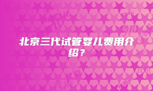 北京三代试管婴儿费用介绍？