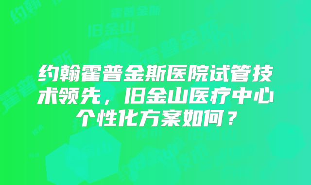 约翰霍普金斯医院试管技术领先，旧金山医疗中心个性化方案如何？