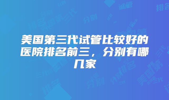 美国第三代试管比较好的医院排名前三，分别有哪几家