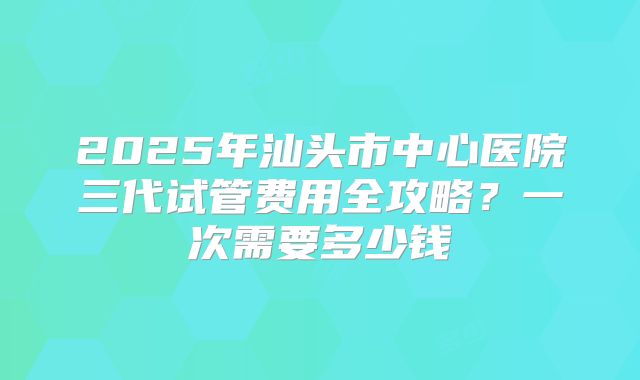 2025年汕头市中心医院三代试管费用全攻略？一次需要多少钱