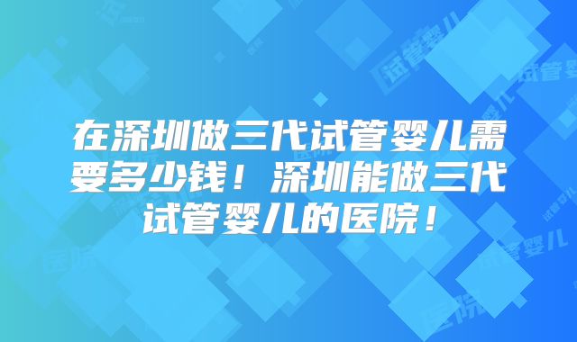 在深圳做三代试管婴儿需要多少钱！深圳能做三代试管婴儿的医院！
