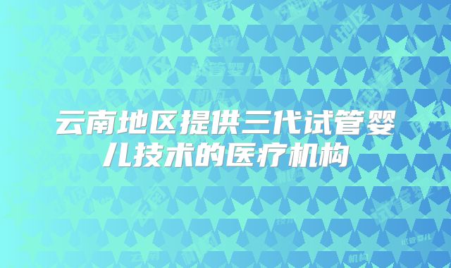 云南地区提供三代试管婴儿技术的医疗机构