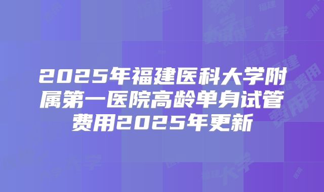 2025年福建医科大学附属第一医院高龄单身试管费用2025年更新