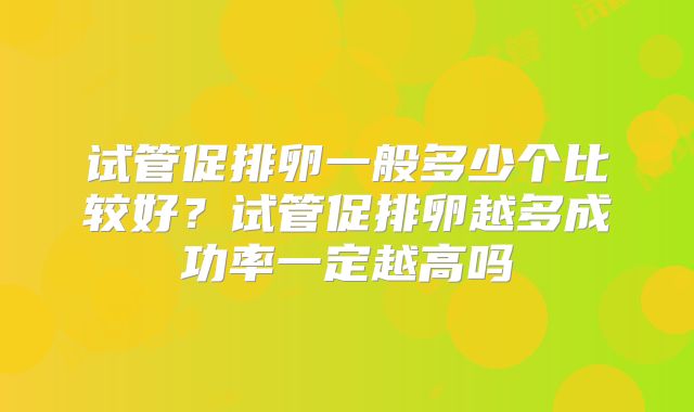 试管促排卵一般多少个比较好？试管促排卵越多成功率一定越高吗
