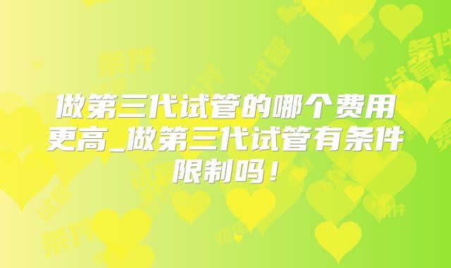 做第三代试管的哪个费用更高_做第三代试管有条件限制吗!