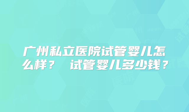 广州私立医院试管婴儿怎么样？ 试管婴儿多少钱？
