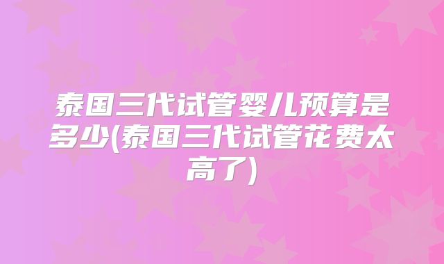 泰国三代试管婴儿预算是多少(泰国三代试管花费太高了)