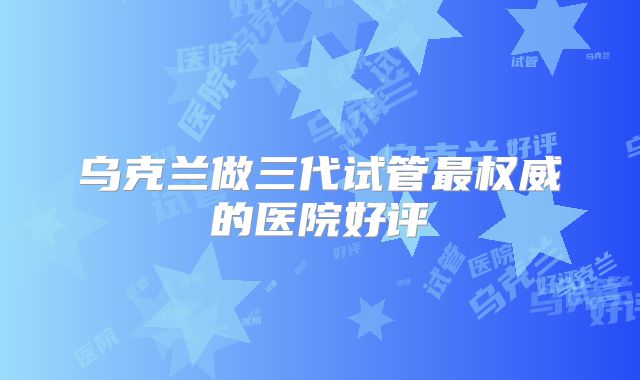 乌克兰做三代试管最权威的医院好评