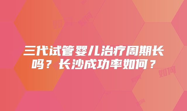 三代试管婴儿治疗周期长吗？长沙成功率如何？