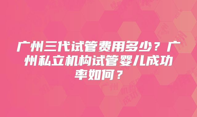 广州三代试管费用多少？广州私立机构试管婴儿成功率如何？