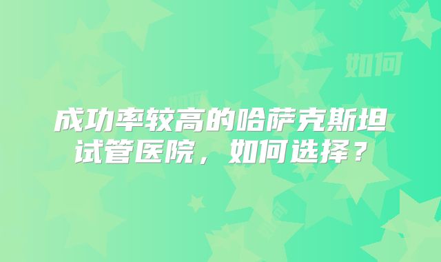 成功率较高的哈萨克斯坦试管医院，如何选择？