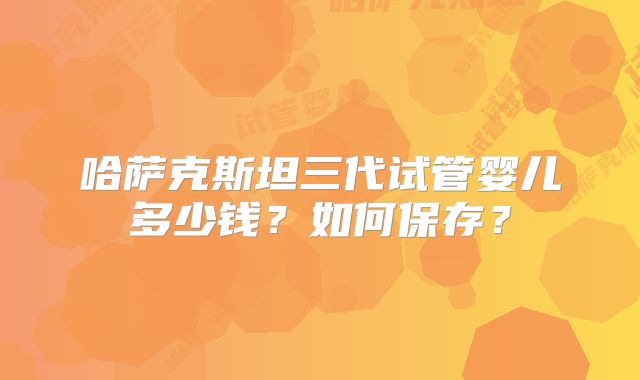 哈萨克斯坦三代试管婴儿多少钱？如何保存？