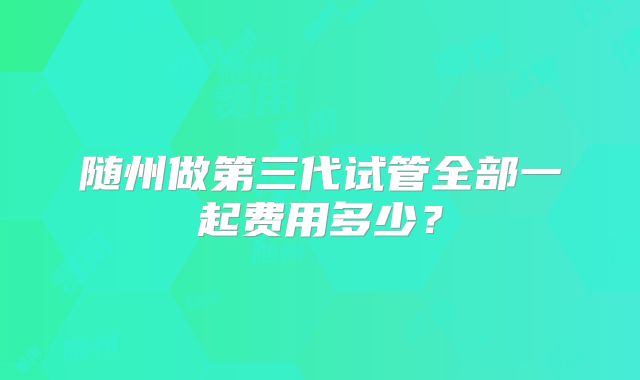 随州做第三代试管全部一起费用多少？
