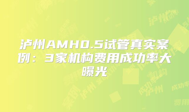 泸州AMH0.5试管真实案例：3家机构费用成功率大曝光