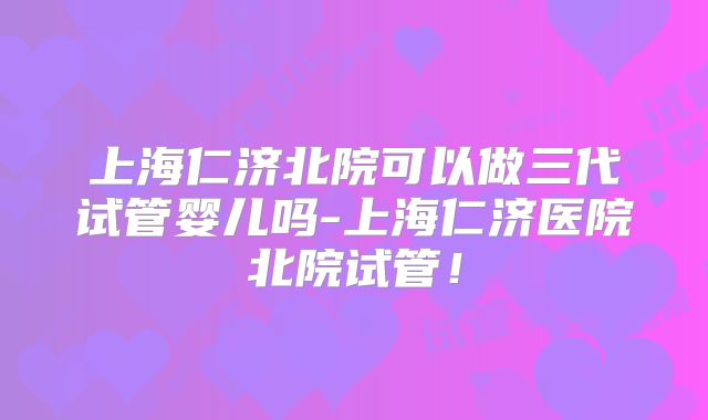 上海仁济北院可以做三代试管婴儿吗-上海仁济医院北院试管！