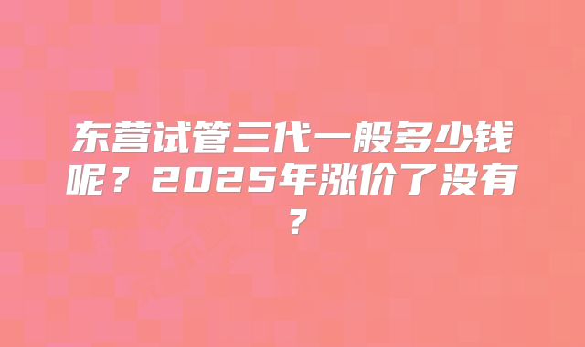东营试管三代一般多少钱呢？2025年涨价了没有？