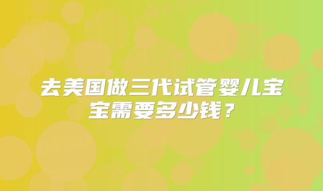 去美国做三代试管婴儿宝宝需要多少钱？