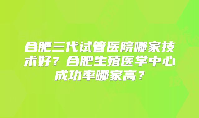 合肥三代试管医院哪家技术好？合肥生殖医学中心成功率哪家高？