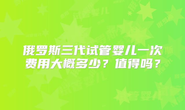 俄罗斯三代试管婴儿一次费用大概多少？值得吗？