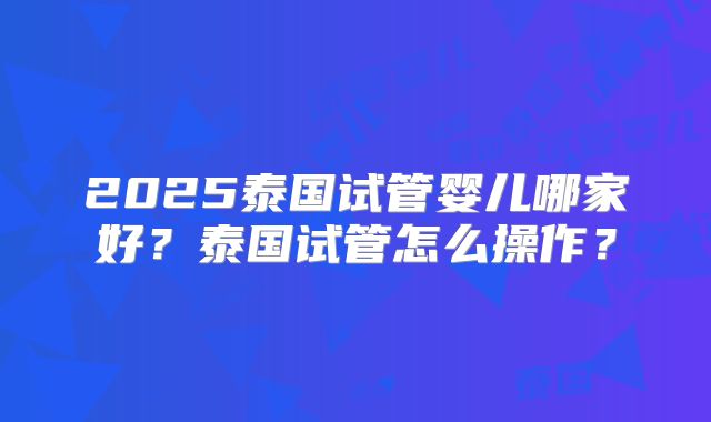 2025泰国试管婴儿哪家好？泰国试管怎么操作？