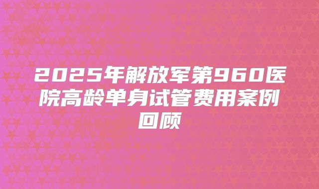 2025年解放军第960医院高龄单身试管费用案例回顾
