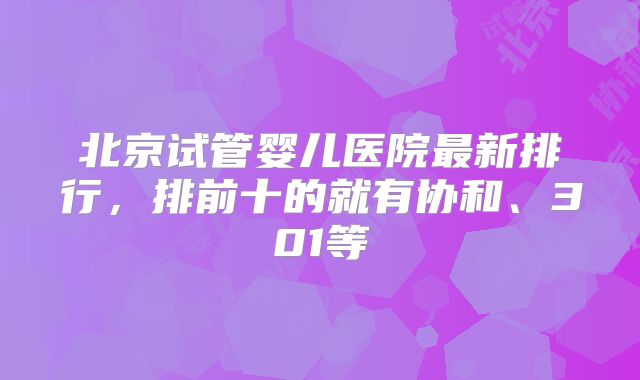 北京试管婴儿医院最新排行，排前十的就有协和、301等