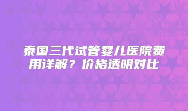 泰国三代试管婴儿医院费用详解？价格透明对比