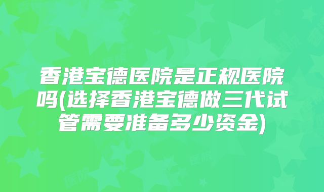 香港宝德医院是正规医院吗(选择香港宝德做三代试管需要准备多少资金)