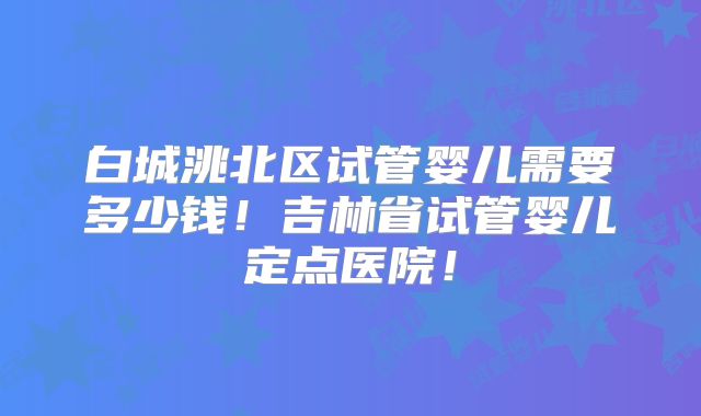 白城洮北区试管婴儿需要多少钱！吉林省试管婴儿定点医院！
