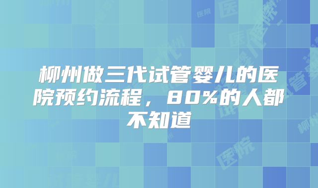 柳州做三代试管婴儿的医院预约流程，80%的人都不知道