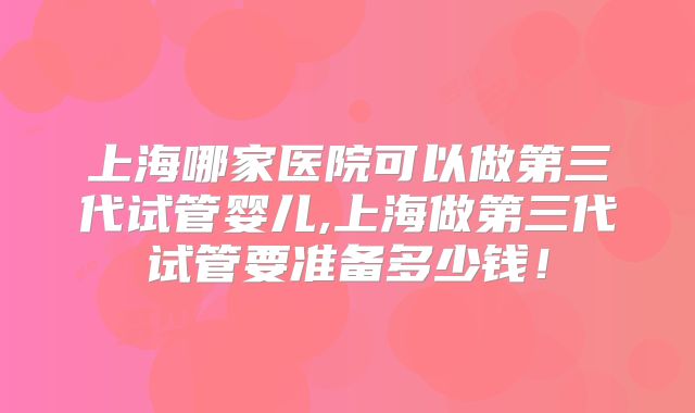 上海哪家医院可以做第三代试管婴儿,上海做第三代试管要准备多少钱！