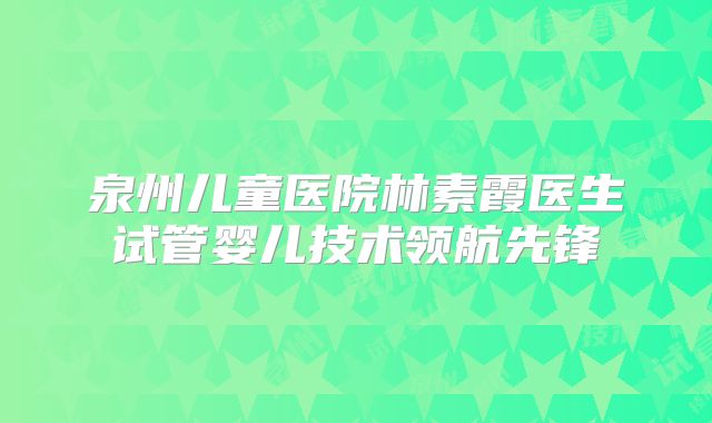 泉州儿童医院林素霞医生试管婴儿技术领航先锋