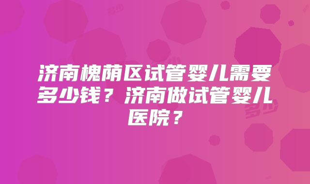 济南槐荫区试管婴儿需要多少钱？济南做试管婴儿医院？