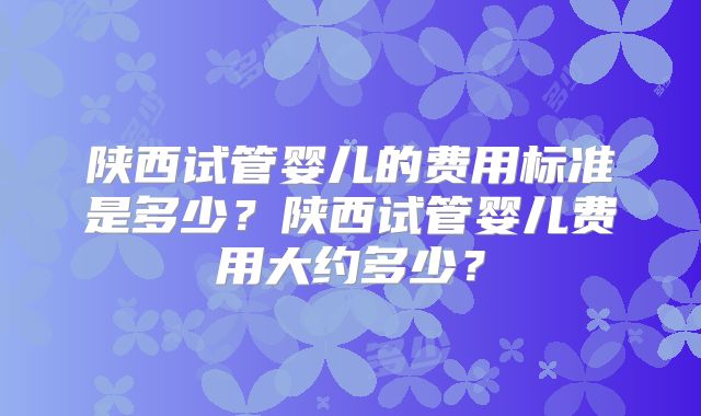 陕西试管婴儿的费用标准是多少？陕西试管婴儿费用大约多少？